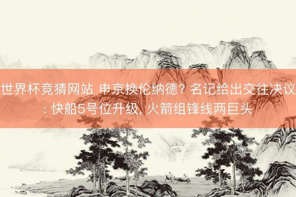 世界杯竞猜网站 申京换伦纳德? 名记给出交往决议: 快船5号位升级, 火箭组锋线两巨头