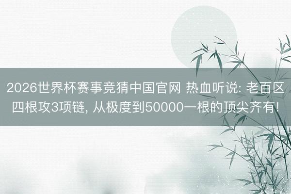 2026世界杯赛事竞猜中国官网 热血听说: 老百区四根攻3项链, 从极度到50000一根的顶尖齐有!