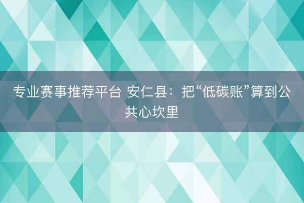 专业赛事推荐平台 安仁县:把“低碳账”算到公共心坎里