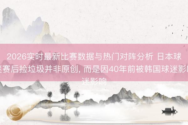 2026实时最新比赛数据与热门对阵分析 日本球迷赛后捡垃圾并非原创, 而是因40年前被韩国球迷影响
