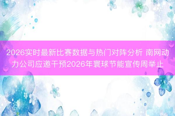2026实时最新比赛数据与热门对阵分析 南网动力公司应邀干预2026年寰球节能宣传周举止