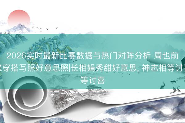 2026实时最新比赛数据与热门对阵分析 周也前锋穿搭写照好意思照|长相娟秀甜好意思，<a href=