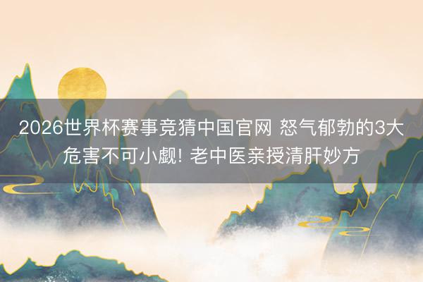 2026世界杯赛事竞猜中国官网 怒气郁勃的3大危害不可小觑! 老中医亲授清肝妙方