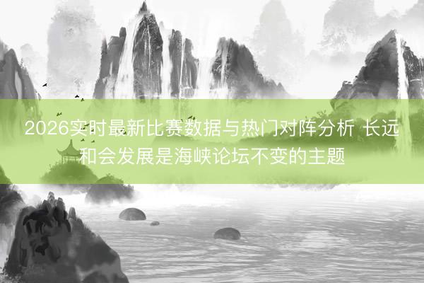 2026实时最新比赛数据与热门对阵分析 长远和会发展是海峡论坛不变的主题