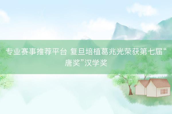 专业赛事推荐平台 复旦培植葛兆光荣获第七届“唐奖”汉学奖