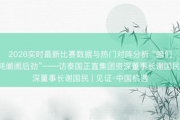 2026实时最新比赛数据与热门对阵分析 “咱们绝顶看好中国销耗阛阓后劲”——访泰国正直集团资深董事长谢国民 | 见证·中国机遇